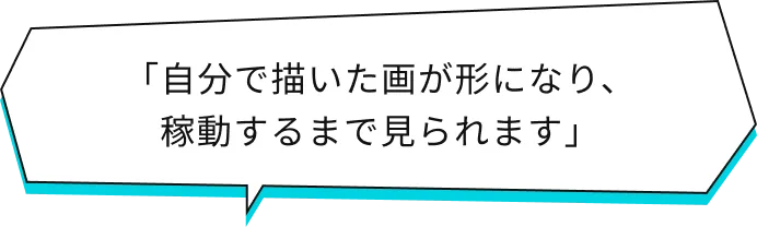 「自分で描いた画が形になり、稼働するまで見られます」